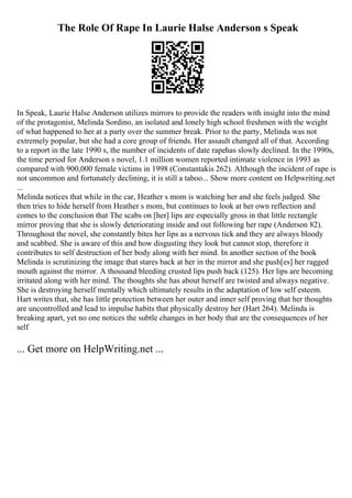 The Role Of Rape In Laurie Halse Anderson s Speak
In Speak, Laurie Halse Anderson utilizes mirrors to provide the readers with insight into the mind
of the protagonist, Melinda Sordino, an isolated and lonely high school freshmen with the weight
of what happened to her at a party over the summer break. Prior to the party, Melinda was not
extremely popular, but she had a core group of friends. Her assault changed all of that. According
to a report in the late 1990 s, the number of incidents of date rapehas slowly declined. In the 1990s,
the time period for Anderson s novel, 1.1 million women reported intimate violence in 1993 as
compared with 900,000 female victims in 1998 (Constantakis 262). Although the incident of rape is
not uncommon and fortunately declining, it is still a taboo... Show more content on Helpwriting.net
...
Melinda notices that while in the car, Heather s mom is watching her and she feels judged. She
then tries to hide herself from Heather s mom, but continues to look at her own reflection and
comes to the conclusion that The scabs on [her] lips are especially gross in that little rectangle
mirror proving that she is slowly deteriorating inside and out following her rape (Anderson 82).
Throughout the novel, she constantly bites her lips as a nervous tick and they are always bloody
and scabbed. She is aware of this and how disgusting they look but cannot stop, therefore it
contributes to self destruction of her body along with her mind. In another section of the book
Melinda is scrutinizing the image that stares back at her in the mirror and she push[es] her ragged
mouth against the mirror. A thousand bleeding crusted lips push back (125). Her lips are becoming
irritated along with her mind. The thoughts she has about herself are twisted and always negative.
She is destroying herself mentally which ultimately results in the adaptation of low self esteem.
Hart writes that, she has little protection between her outer and inner self proving that her thoughts
are uncontrolled and lead to impulse habits that physically destroy her (Hart 264). Melinda is
breaking apart, yet no one notices the subtle changes in her body that are the consequences of her
self
... Get more on HelpWriting.net ...
 