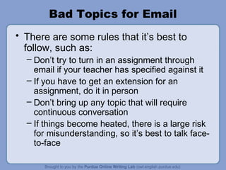 Bad Topics for Email
• There are some rules that it’s best to
  follow, such as:
  – Don’t try to turn in an assignment through
    email if your teacher has specified against it
  – If you have to get an extension for an
    assignment, do it in person
  – Don’t bring up any topic that will require
    continuous conversation
  – If things become heated, there is a large risk
    for misunderstanding, so it’s best to talk face-
    to-face
 