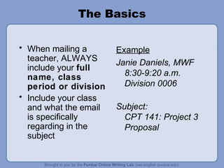 The Basics

• When mailing a       Example
  teacher, ALWAYS      Janie Daniels, MWF
  include your full
  name, class            8:30-9:20 a.m.
  period or division     Division 0006
• Include your class
  and what the email   Subject:
  is specifically        CPT 141: Project 3
  regarding in the       Proposal
  subject
 