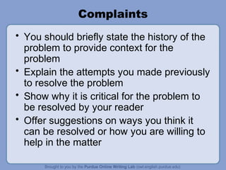 Complaints
• You should briefly state the history of the
  problem to provide context for the
  problem
• Explain the attempts you made previously
  to resolve the problem
• Show why it is critical for the problem to
  be resolved by your reader
• Offer suggestions on ways you think it
  can be resolved or how you are willing to
  help in the matter
 