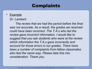 Complaints
• Example
  Dr. Lambert:
      The review that we had the period before the final
  was not accurate. As a result, the grades we received
  could have been incorrect. The T.A.s who led the
  review gave incorrect information. I would like to
  suggest that you ask students who were at the review
  which information the T.A.s gave incorrectly and
  account for those errors in our grades. There have
  been a number of complaints from fellow classmates
  who feel the same way. Please take this into
  consideration. Thank you.
 