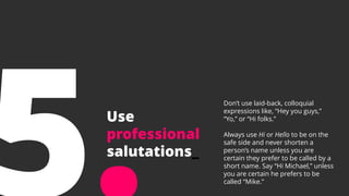 Use
professional
salutations_
Don’t use laid-back, colloquial
expressions like, “Hey you guys,”
“Yo,” or “Hi folks.”
Always use Hi or Hello to be on the
safe side and never shorten a
person’s name unless you are
certain they prefer to be called by a
short name. Say “Hi Michael,” unless
you are certain he prefers to be
called “Mike.”
 