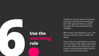 Use the
‘one-thing’
rule_
Emails are not the same as business
meetings. With business meetings,
the more agenda items you work
through, the more productive the
meeting.
With emails, the opposite is true. The
less you include in your emails, the
better.
That's why it's a good idea to practice
the "one thing" rule. Make each email
you send about one thing only. If you
need to communicate about another
project, write another email.
 