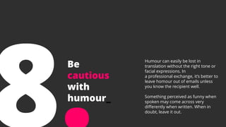 Be
cautious
with
humour_
Humour can easily be lost in
translation without the right tone or
facial expressions. In
a professional exchange, it’s better to
leave homour out of emails unless
you know the recipient well.
Something perceived as funny when
spoken may come across very
differently when written. When in
doubt, leave it out.
 