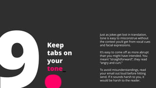 Keep
tabs on
your
tone_
Just as jokes get lost in translation,
tone is easy to misconstrue without
the context you’d get from vocal cues
and facial expressions.
It’s easy to come off as more abrupt
than you might have intended. You
meant “straightforward”; they read
“angry and curt.”
To avoid misunderstandings, read
your email out loud before hitting
send. If it sounds harsh to you, it
would be harsh to the reader.
 