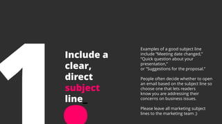 Include a
clear,
direct
subject
line_
Examples of a good subject line
include “Meeting date changed,”
“Quick question about your
presentation,”
or “Suggestions for the proposal.”
People often decide whether to open
an email based on the subject line so
choose one that lets readers
know you are addressing their
concerns on business issues.
Please leave all marketing subject
lines to the marketing team ;)
 