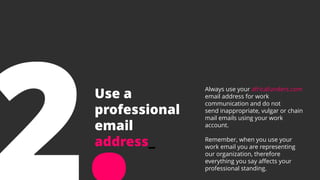 Use a
professional
email
address_
Always use your africafunders.com
email address for work
communication and do not
send inappropriate, vulgar or chain
mail emails using your work
account.
Remember, when you use your
work email you are representing
our organization, therefore
everything you say affects your
professional standing.
 
