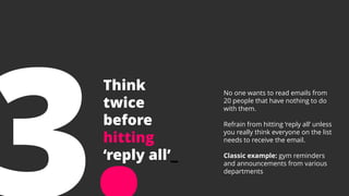 Think
twice
before
hitting
‘reply all’_
No one wants to read emails from
20 people that have nothing to do
with them.
Refrain from hitting ‘reply all’ unless
you really think everyone on the list
needs to receive the email.
Classic example: gym reminders
and announcements from various
departments
 