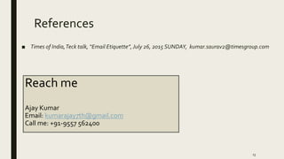 References
■ Times of India,Teck talk, “Email Etiquette”,July 26, 2015 SUNDAY, kumar.saurav2@timesgroup.com
13
Reach me
Ajay Kumar
Email: kumarajay7th@gmail.com
Call me: +91-9557 562400
 