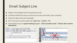 Email: Subject Line
■ Subject is the dodgiest part of composing an email
■ It decides whether the receiver will junk your email, read it later, open it instantly.
■ Keep the subject direct and noticeable.
■ Don’t write spam-worthy subject like “open-me”, “read-it”, “Hi”
■ Good subject may be “urgent meeting at 3 pm”, “Attn: Quarterly result”, “Notice: New rules for
attendance”.
4
 
