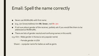 Email: Spell the name correctly
■ Never use Mr/Mrs/Ms with first name
■ (e.g. Jon Snow)Address him Mr. Snow ; not Mr. Jon
■ If not sure about gender of the receiver, politely ask if you would like them to be
addressed as Mr/Mrs/Ms.
■ There are lots of gender neutral and confusing names in this world.
e.g. Kim – Male gender in Korea (a very popular name)
- Female gender in USA
Shawn - a popular name for ladies as well as gents
7
 