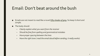 Email: Don’t beat around the bush
■ Emails are not meant to read like a novel Fifty shades of grey, So keep it short and
simple.
■ The body should
– Clearly explain what you want from the receiver
– Should be free from spelling and grammatical mistakes
– Have proper spacing between the lines
– Have the right tone ( read the email aloud before sending, it really works)
8
 
