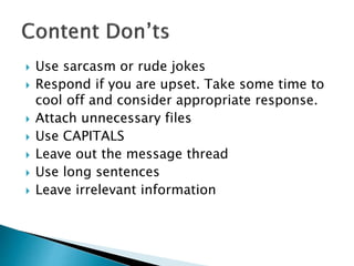  Use sarcasm or rude jokes
 Respond if you are upset. Take some time to
cool off and consider appropriate response.
 Attach unnecessary files
 Use CAPITALS
 Leave out the message thread
 Use long sentences
 Leave irrelevant information
 