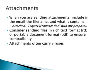  When you are sending attachments, include in
the email the filename, and what it contains
◦ Attached: “Project3Proposal.doc” with my proposal.
 Consider sending files in rich text format (rtf)
or portable document format (pdf) to ensure
compatibility
 Attachments often carry viruses
 