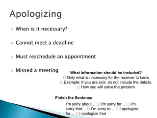  When is it necessary?
 Cannot meet a deadline
 Must reschedule an appointment
 Missed a meeting What information should be included?
Only what is necessary for the receiver to know
Example: If you are sick, do not include the details.
How you will solve the problem
Finish the Sentence
I’m sorry about… I’m sorry for… I’m
sorry that… I’m sorry to… I apologize
for… I apologize that
 