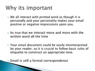  We all interact with printed word as though it is
personally and your personality makes your email
positive or negative impressions upon you.
 Its true that we interact more and more with the
written word all the time
 Your email document could be easily misinterpreted
by your reader, so it is crucial to follow basic rules of
etiquette to construct an appropriate tone.
 Email is still a formal correspondence
 