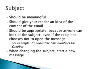  Should be meaningful
 Should give your reader an idea of the
content of the email
 Should be appropriate, because anyone can
look at the subject, even if the recipient
chooses not to open the message
◦ For example: Confidential: Sale numbers for
October
 When changing the subject, start a new
message
 