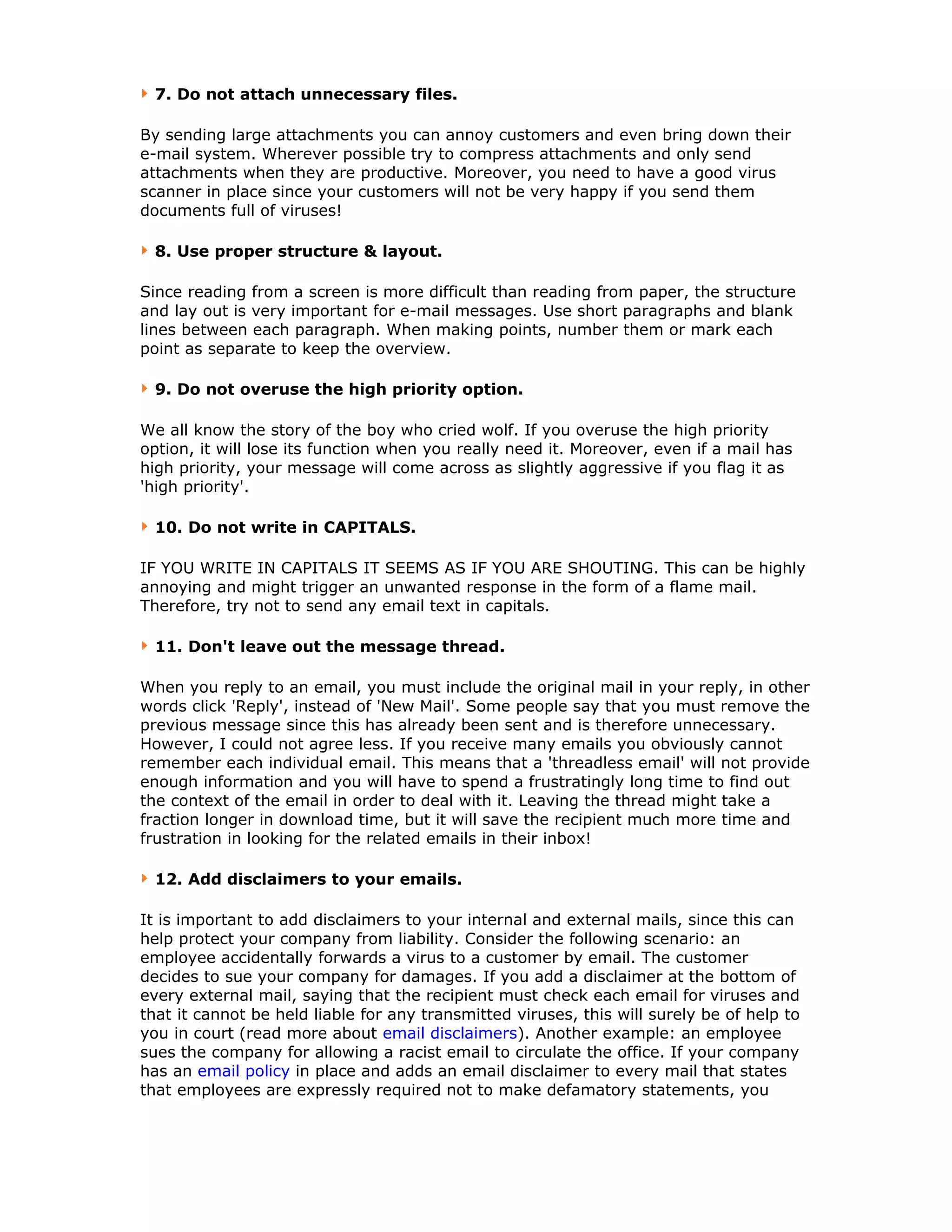 7. Do not attach unnecessary files.
By sending large attachments you can annoy customers and even bring down their
e-mail system. Wherever possible try to compress attachments and only send
attachments when they are productive. Moreover, you need to have a good virus
scanner in place since your customers will not be very happy if you send them
documents full of viruses!
8. Use proper structure & layout.
Since reading from a screen is more difficult than reading from paper, the structure
and lay out is very important for e-mail messages. Use short paragraphs and blank
lines between each paragraph. When making points, number them or mark each
point as separate to keep the overview.
9. Do not overuse the high priority option.
We all know the story of the boy who cried wolf. If you overuse the high priority
option, it will lose its function when you really need it. Moreover, even if a mail has
high priority, your message will come across as slightly aggressive if you flag it as
'high priority'.
10. Do not write in CAPITALS.
IF YOU WRITE IN CAPITALS IT SEEMS AS IF YOU ARE SHOUTING. This can be highly
annoying and might trigger an unwanted response in the form of a flame mail.
Therefore, try not to send any email text in capitals.
11. Don't leave out the message thread.
When you reply to an email, you must include the original mail in your reply, in other
words click 'Reply', instead of 'New Mail'. Some people say that you must remove the
previous message since this has already been sent and is therefore unnecessary.
However, I could not agree less. If you receive many emails you obviously cannot
remember each individual email. This means that a 'threadless email' will not provide
enough information and you will have to spend a frustratingly long time to find out
the context of the email in order to deal with it. Leaving the thread might take a
fraction longer in download time, but it will save the recipient much more time and
frustration in looking for the related emails in their inbox!
12. Add disclaimers to your emails.
It is important to add disclaimers to your internal and external mails, since this can
help protect your company from liability. Consider the following scenario: an
employee accidentally forwards a virus to a customer by email. The customer
decides to sue your company for damages. If you add a disclaimer at the bottom of
every external mail, saying that the recipient must check each email for viruses and
that it cannot be held liable for any transmitted viruses, this will surely be of help to
you in court (read more about email disclaimers). Another example: an employee
sues the company for allowing a racist email to circulate the office. If your company
has an email policy in place and adds an email disclaimer to every mail that states
that employees are expressly required not to make defamatory statements, you
 