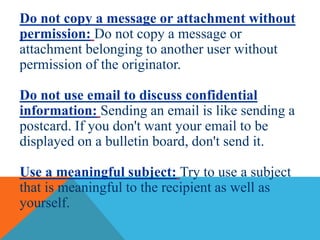 Do not copy a message or attachment without
permission: Do not copy a message or
attachment belonging to another user without
permission of the originator.
Do not use email to discuss confidential
information: Sending an email is like sending a
postcard. If you don't want your email to be
displayed on a bulletin board, don't send it.
Use a meaningful subject: Try to use a subject
that is meaningful to the recipient as well as
yourself.
 