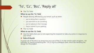 ‘To’, ‘Cc’, ‘Bcc’, ‘Reply all’
 The ‘To’ Field
When to use the ‘To’ field
 People directly affected by your email, such as when:
• you’re asking them a question
• you want them to do something
• you’re replying to their message
• they’re named in your greeting
 The ‘Cc’ Field
When to use the ‘Cc’ field
 Use this field when you’re not expecting the recipient to take any action in response to
your email.
 Rule of thumb
A good rule of thumb is to announce your use of the Cc to the email’s main recipient – for
example, by saying something like: ‘I’m cc’ing my colleague Dave, who’ll be handling the
design for the project’
 