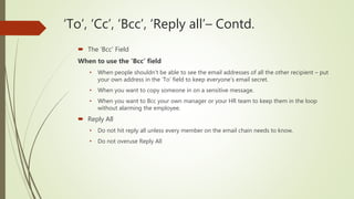 ‘To’, ‘Cc’, ‘Bcc’, ‘Reply all’– Contd.
 The ‘Bcc’ Field
When to use the ‘Bcc’ field
• When people shouldn’t be able to see the email addresses of all the other recipient – put
your own address in the ‘To’ field to keep everyone’s email secret.
• When you want to copy someone in on a sensitive message.
• When you want to Bcc your own manager or your HR team to keep them in the loop
without alarming the employee.
 Reply All
• Do not hit reply all unless every member on the email chain needs to know.
• Do not overuse Reply All
 