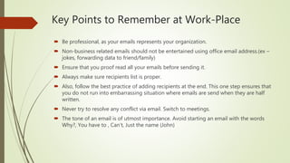 Key Points to Remember at Work-Place
 Be professional, as your emails represents your organization.
 Non-business related emails should not be entertained using office email address.(ex –
jokes, forwarding data to friend/family)
 Ensure that you proof read all your emails before sending it.
 Always make sure recipients list is proper.
 Also, follow the best practice of adding recipients at the end. This one step ensures that
you do not run into embarrassing situation where emails are send when they are half
written.
 Never try to resolve any conflict via email. Switch to meetings.
 The tone of an email is of utmost importance. Avoid starting an email with the words
Why?, You have to , Can’t, Just the name (John)
 