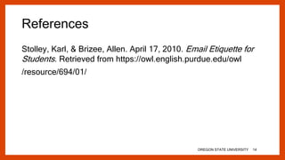 References
Stolley, Karl, & Brizee, Allen. April 17, 2010. Email Etiquette for
Students. Retrieved from https://owl.english.purdue.edu/owl
/resource/694/01/
OREGON STATE UNIVERSITY 14
 