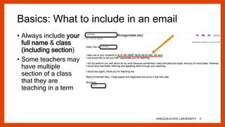 Basics: What to include in an email
• Always include your
full name & class
(including section)
• Some teachers may
have multiple
section of a class
that they are
teaching in a term
OREGON STATE UNIVERSITY 3
 