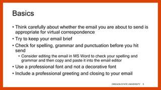 Basics
• Think carefully about whether the email you are about to send is
appropriate for virtual correspondence
• Try to keep your email brief
• Check for spelling, grammar and punctuation before you hit
send
• Consider editing the email in MS Word to check your spelling and
grammar and then copy and paste it into the email editor
• Use a professional font and not a decorative font
• Include a professional greeting and closing to your email
OREGON STATE UNIVERSITY 5
 