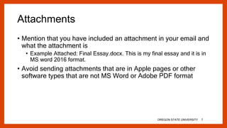 Attachments
• Mention that you have included an attachment in your email and
what the attachment is
• Example Attached: Final Essay.docx. This is my final essay and it is in
MS word 2016 format.
• Avoid sending attachments that are in Apple pages or other
software types that are not MS Word or Adobe PDF format
OREGON STATE UNIVERSITY 7
 