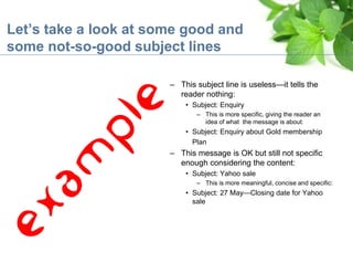 Let’s take a look at some good and
some not-so-good subject lines
– This subject line is useless—it tells the
reader nothing:
• Subject: Enquiry
– This is more specific, giving the reader an
idea of what the message is about:
• Subject: Enquiry about Gold membership
Plan
– This message is OK but still not specific
enough considering the content:
• Subject: Yahoo sale
– This is more meaningful, concise and specific:
• Subject: 27 May—Closing date for Yahoo
sale
 