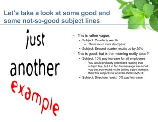 Let’s take a look at some good and
some not-so-good subject lines
– This is rather vague:
• Subject: Quarterly results
– This is much more descriptive:
• Subject: Second quarter results up by 20%
– This is good, but is the meaning really clear?
• Subject: 10% pay increase for all employees
– You would probably get excited reading that
subject line, but if in fact the message was to tell
you that you would not be getting a pay increase,
then this subject line would be more SMART:
• Subject: Directors reject 10% pay increase
 