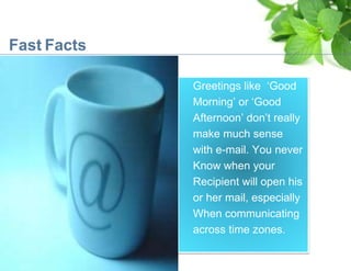 Fast Facts
Greetings like ‘Good
Morning’ or ‘Good
Afternoon’ don’t really
make much sense
with e-mail. You never
Know when your
Recipient will open his
or her mail, especially
When communicating
across time zones.
 