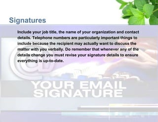 Signatures
Include your job title, the name of your organization and contact
details. Telephone numbers are particularly important things to
include because the recipient may actually want to discuss the
matter with you verbally. Do remember that whenever any of the
details change you must revise your signature details to ensure
everything is up-to-date.
 