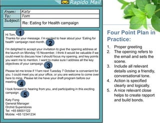 1. Proper greeting
2. The opening refers to
the email and sets the
scene.
3. Include all relevant
details using a friendly,
conversational tone.
4. Action is specified
clearly and logically.
5. A nice relevant close
helps to create rapport
and build bonds.
Four Point Plan in
Practice:
Re: Eating for Health campaign
1
2
3
4
5
Hi Tom,
Thanks for your message. I’m excited to hear about your ‘Eating for
health’ campaign next month.
I’m delighted to accept your invitation to give the opening address at
the launch on Monday 15 November. I think it would be valuable if we
could meet to discuss how I should focus my opening, and key points
you want me to mention. I want to make sure I address all the key
objectives of your campaign.
Please let me know if 11am next Tuesday 7 October is convenient for
you. I could meet you at your office, or you are welcome to come over
here to mine. Please let me have your draft program before our
meeting.
I look forward to hearing from you, and participating in this exciting
campaign.
Katy Fong
General Manager
Orchid Superstores
Tel: +65 68001122
Mobile: +65 12341234
 