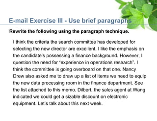 E-mail Exercise III - Use brief paragraphs
I think the criteria the search committee has developed for
selecting the new director are excellent. I like the emphasis on
the candidate’s possessing a finance background. However, I
question the need for “experience in operations research”. I
think the committee is going overboard on that one. Nancy
Drew also asked me to draw up a list of items we need to equip
the new data processing room in the finance department. See
the list attached to this memo. Dilbert, the sales agent at Wang
indicated we could get a sizable discount on electronic
equipment. Let’s talk about this next week.
Rewrite the following using the paragraph technique.
 