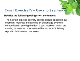 E-mail Exercise IV – Use short sentences
Rewrite the following using short sentences:
The new air express delivery service should speed up our
overnight mailings and give us an advantage over the
competition in serving the East Coast markets, which are
starting to become more competitive as John Spielberg
reported in his memo last week.
 
