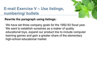 E-mail Exercise V – Use listings,
numbering/ bullets
Rewrite the paragraph using listings:
We have set three company goals for the 1992-93 fiscal year.
We want to establish ourselves as a maker of quality
educational toys, expand our product line to include computer
learning games and gain a greater share of the elementary
high-school educational market
 