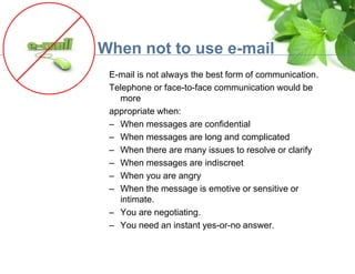 When not to use e-mail
E-mail is not always the best form of communication.
Telephone or face-to-face communication would be
more
appropriate when:
– When messages are confidential
– When messages are long and complicated
– When there are many issues to resolve or clarify
– When messages are indiscreet
– When you are angry
– When the message is emotive or sensitive or
intimate.
– You are negotiating.
– You need an instant yes-or-no answer.
 