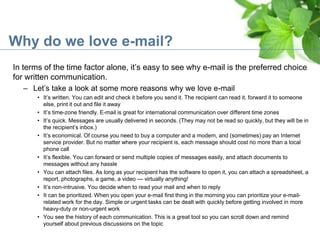 Why do we love e-mail?
In terms of the time factor alone, it’s easy to see why e-mail is the preferred choice
for written communication.
– Let’s take a look at some more reasons why we love e-mail
• It’s written. You can edit and check it before you send it. The recipient can read it, forward it to someone
else, print it out and file it away
• It’s time-zone friendly. E-mail is great for international communication over different time zones
• It’s quick. Messages are usually delivered in seconds. (They may not be read so quickly, but they will be in
the recipient’s inbox.)
• It’s economical. Of course you need to buy a computer and a modem, and (sometimes) pay an Internet
service provider. But no matter where your recipient is, each message should cost no more than a local
phone call
• It’s flexible. You can forward or send multiple copies of messages easily, and attach documents to
messages without any hassle
• You can attach files. As long as your recipient has the software to open it, you can attach a spreadsheet, a
report, photographs, a game, a video — virtually anything!
• It’s non-intrusive. You decide when to read your mail and when to reply
• It can be prioritized. When you open your e-mail first thing in the morning you can prioritize your e-mail-
related work for the day. Simple or urgent tasks can be dealt with quickly before getting involved in more
heavy-duty or non-urgent work
• You see the history of each communication. This is a great tool so you can scroll down and remind
yourself about previous discussions on the topic
 