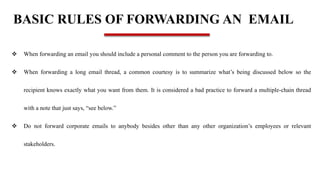 BASIC RULES OF FORWARDING AN EMAIL
 When forwarding an email you should include a personal comment to the person you are forwarding to.
 When forwarding a long email thread, a common courtesy is to summarize what’s being discussed below so the
recipient knows exactly what you want from them. It is considered a bad practice to forward a multiple-chain thread
with a note that just says, “see below.”
 Do not forward corporate emails to anybody besides other than any other organization’s employees or relevant
stakeholders.
 