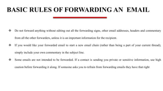BASIC RULES OF FORWARDING AN EMAIL
 Do not forward anything without editing out all the forwarding signs, other email addresses, headers and commentary
from all the other forwarders, unless it is an important information for the recipient.
 If you would like your forwarded email to start a new email chain (rather than being a part of your current thread),
simply include your own commentary in the subject line.
 Some emails are not intended to be forwarded. If a contact is sending you private or sensitive information, use high
caution before forwarding it along. If someone asks you to refrain from forwarding emails they have that right
 