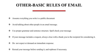 OTHER-BASIC RULES OF EMAIL
 Assume everything you write is a public document
 Avoid talking about other people in an email message.
 Use proper grammar and sentence structure. Spell check your message
 If your message includes a request, always close with a thank you to the recipient for considering it.
 Do not expect or demand an immediate response
 Reread your message before sending it, and rephrase if necessary.
 