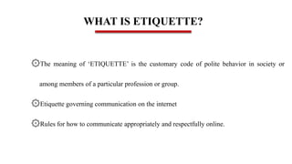 WHAT IS ETIQUETTE?
۞The meaning of ‘ETIQUETTE’ is the customary code of polite behavior in society or
among members of a particular profession or group.
۞Etiquette governing communication on the internet
۞Rules for how to communicate appropriately and respectfully online.
 
