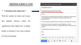 PROPER SUBJECT LINE
 “A heading in the subject line”.
With the number of emails and viruses
that populate inboxes, realize the
significance of the subject line. A subject
header is essential if you want someone
to read your message.
 