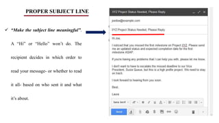 PROPER SUBJECT LINE
 “Make the subject line meaningful”.
A “Hi” or “Hello” won’t do. The
recipient decides in which order to
read your message- or whether to read
it all- based on who sent it and what
it’s about.
 