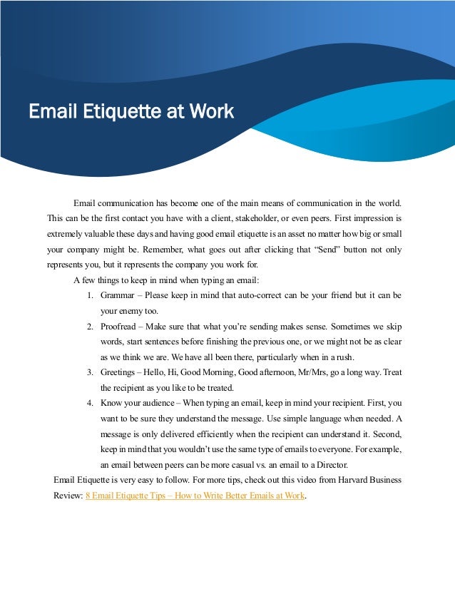 Email Etiquette at Work
Email communication has become one of the main means of communication in the world.
This can be the first contact you have with a client, stakeholder, or even peers. First impression is
extremely valuable these days and having good email etiquette is an asset no matter how big or small
your company might be. Remember, what goes out after clicking that “Send” button not only
represents you, but it represents the company you work for.
A few things to keep in mind when typing an email:
1. Grammar – Please keep in mind that auto-correct can be your friend but it can be
your enemy too.
2. Proofread – Make sure that what you’re sending makes sense. Sometimes we skip
words, start sentences before finishing the previous one, or we might not be as clear
as we think we are. We have all been there, particularly when in a rush.
3. Greetings – Hello, Hi, Good Morning, Good afternoon, Mr/Mrs, go a long way. Treat
the recipient as you like to be treated.
4. Know your audience – When typing an email, keep in mind your recipient. First, you
want to be sure they understand the message. Use simple language when needed. A
message is only delivered efficiently when the recipient can understand it. Second,
keep in mind that you wouldn’t use the same type of emails to everyone. For example,
an email between peers can be more casual vs. an email to a Director.
Email Etiquette is very easy to follow. For more tips, check out this video from Harvard Business
Review: 8 Email Etiquette Tips – How to Write Better Emails at Work.
 