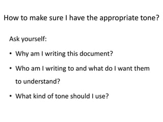 How to make sure I have the appropriate tone?
Ask yourself:
• Why am I writing this document?
• Who am I writing to and what do I want them
to understand?
• What kind of tone should I use?
 