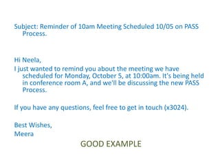 Subject: Reminder of 10am Meeting Scheduled 10/05 on PASS
Process.
Hi Neela,
I just wanted to remind you about the meeting we have
scheduled for Monday, October 5, at 10:00am. It's being held
in conference room A, and we'll be discussing the new PASS
Process.
If you have any questions, feel free to get in touch (x3024).
Best Wishes,
Meera
GOOD EXAMPLE
 