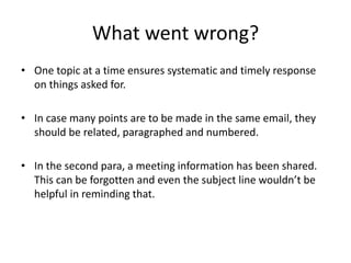 What went wrong?
• One topic at a time ensures systematic and timely response
on things asked for.
• In case many points are to be made in the same email, they
should be related, paragraphed and numbered.
• In the second para, a meeting information has been shared.
This can be forgotten and even the subject line wouldn’t be
helpful in reminding that.
 